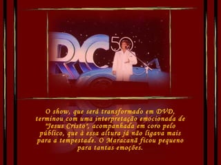 O show, que será transformado em DVD, terminou com uma interpretação emocionada de "Jesus Cristo", acompanhada em coro pelo público, que à essa altura já não ligava mais para a tempestade. O Maracanã ficou pequeno para tantas emoções. 