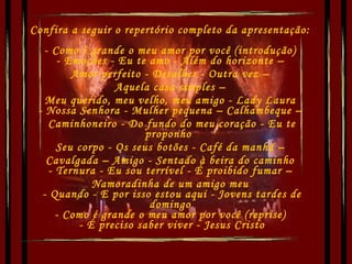Confira a seguir o repertório completo da apresentação:  - Como é grande o meu amor por você (introdução)  - Emoções - Eu te amo - Além do horizonte –  Amor perfeito - Detalhes - Outra vez –  Aquela casa simples –  Meu querido, meu velho, meu amigo - Lady Laura  - Nossa Senhora - Mulher pequena – Calhambeque –  Caminhoneiro - Do fundo do meu coração - Eu te proponho  Seu corpo - Os seus botões - Café da manhã –  Cavalgada – Amigo - Sentado à beira do caminho  - Ternura - Eu sou terrível - É proibido fumar –  Namoradinha de um amigo meu  - Quando - E por isso estou aqui - Jovens tardes de domingo  - Como é grande o meu amor por você (reprise)  - É preciso saber viver - Jesus Cristo     