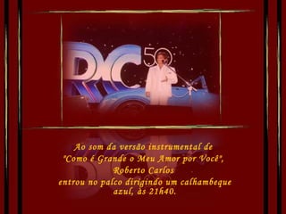 Ao som da versão instrumental de  "Como é Grande o Meu Amor por Você",  Roberto Carlos  entrou no palco dirigindo um calhambeque azul, às 21h40. 