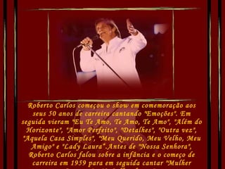 Roberto Carlos começou o show em comemoração aos seus 50 anos de carreira cantando "Emoções". Em seguida vieram "Eu Te Amo, Te Amo, Te Amo", "Além do Horizonte", "Amor Perfeito", "Detalhes", "Outra vez", "Aquela Casa Simples", "Meu Querido, Meu Velho, Meu Amigo" e "Lady Laura“.Antes de "Nossa Senhora", Roberto Carlos falou sobre a infância e o começo de carreira em 1959 para em seguida cantar "Mulher Pequena" e "O Calhambeque".  