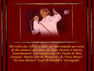 Por volta das 22h45, o show foi interrompido por cerca de dez minutos por causa da chuva durante a música "Caminhoneiro" e recomeçou com "Do Fundo do Meu Coração". Depois vieram "Proposta", Às Vezes Penso", "Os Seus Botões", "Café da Manhã" e "Cavalgada". 