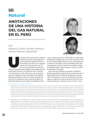 www.revistaenergia.pe �Octubre 2020
62
ANOTACIONES
DE UNA HISTORIA
DEL GAS NATURAL
EN EL PERÚ
n Estudio de los años 90 de la empresa
Petróleos del Perú, denominado Pro-
yecto Integral de Desarrollo del Gas
de Camisea, nos refería en su segundo
párrafo de su Presentación, que “el
proyecto Gas Camisea representa la
obra de infraestructura energética más importante que
desarrollará el Perú en los próximos años”. Entende-
mos ello porque se trata, hasta ahora, de un proyecto
que busca integrar la vida económica de las regiones,
dado que obviamente Lima no es Perú; claro por los
efectos del centralismo, tiene el potencial idóneo de
demanda importante para lograr los equilibrios finan-
cieros; creemos que esto lo debió definir una adecuada
planificación integral, aún no es tarde en positivo. Pero
en estos tiempos (siglo XXI, año 2020), más importante
es esclarecer conceptos, ellos son fundamentales para,
conjuntamente con una visión de una política energé-
tica definida (saber lo que se quiere), y otros, se tomen
las decisiones adecuadas.
Solo como una anécdota, que puede ser histórica,
podemos parafrasear algunas de las conclusiones de su
Capítulo III referido al Estudio de Mercado, que indi-
caba, “inicialmente la zona central del país y la macro
región sur aparecen como las primeras áreas del terri-
torio nacional que contarían con este recurso”, “la de-
U
Egresado de la Universidad Nacional de Ingeniería. Cuenta con más de 25 años de experiencia en el sector eléctrico.
Ha sido Director General de Electricidad del Ministerio de Energía y Minas, Asesor del Despacho del Vice Ministro de
Energía, así como director de diversas empresas del sub sector eléctrico. Ha sido Delegado de Perú ante la OLADE;
Director del CARELEC; representante, por el Ministerio de Energía y Minas y Osinergmin en los Comités Andino de
Organismos Normativos y Organismos Reguladores de Servicios de Electricidad de la CAN. Laboró en el Comité de
Operación Económica del Sistema. Labora actualmente en el Osinergmin. Docente de post grado y pre grado en diversas
universidades. Participa en calidad de expositor, en diversos eventos y talleres nacionales e internacionales.
Egresado de la Universidad Nacional de Ingeniería. Cuenta con más de 30 años de experiencia en el sector eléctrico. Se
ha especializado en Despacho Económico y Mercados Eléctricos por su experiencia de haber trabajado (1982-1994) en
Electroperú S.A. como Especialista de la Gerencia de Operaciones, en el COES por espacio de 10 años como Especialista
de Estudios y Desarrollo (1994-2013), y de 16 años en el Osinergmin como Especialista de Supervisión de la actividad
de generación y del COES. Además, participó en el desarrollo de modelos de operación en el marco del Programa de
Cooperación Técnica Peruano - Alemana, Electroperú SA - GTZ (1984-1986), Programa de Garantía Tarifaria.
1
2
Por:
Roberto Carlos Tamayo Pereyra1
,
Arturo Olivera Castañeda2
GAS
Natural
 