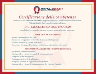 Certificazione delle competenze
Si certifica che Roberto Carnazza ha frequentato presso il nostro istituto di formazione
"Digital Coach" il percorso formativo dal titolo:
DIGITAL CERTIFICATION PROGRAM
I moduli del percorso formativo e le competenze sviluppate sono state:
SEM E DISPLAY ADVERTISING
Creare campagne pay per click;
Stimare la competition ed il traffic di ricerca delle keyword;
Usare il pannello di Google AdWords;
Impostare campagne Display con posizionamenti mirati ed automatici.
SEO (POSIZIONAMENTO PER I MOTORI DI RICERCA)
Progettare una strategia SEO;
Comprendere i fattori principali di posizionamento;
Scegliere title e description;
Sviluppare attività di link building;
Scegliere software di supporto all'attività SEO;
Comprendere i fattori di posizionamento dei video su Youtube.
 