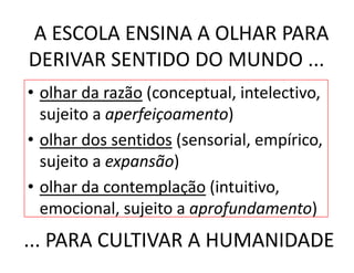 A ESCOLA ENSINA A OLHAR PARA 
DERIVAR SENTIDO DO MUNDO ...
• olhar da razão (conceptual, intelectivo, 
  sujeito a aperfeiçoamento)
  sujeito a aperfeiçoamento)
• olhar dos sentidos (sensorial, empírico, 
  sujeito a expansão)
• olhar da contemplação (intuitivo
  olhar da contemplação (intuitivo, 
  emocional, sujeito a aprofundamento)
... PARA CULTIVAR A HUMANIDADE
 