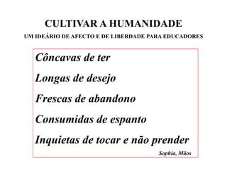 CULTIVAR A HUMANIDADE
UM IDEÁRIO DE AFECTO E DE LIBERDADE PARA EDUCADORES


   Côncavas de ter
   Cô       d
   Longas de desejo
   Frescas de abandono
   Consumidas de espanto
   Inquietas de tocar e não prender
                                      Sophia, Mãos
 