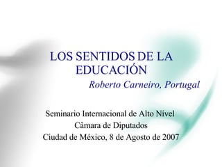 LOS SENTIDOS DE LA EDUCACIÓN Roberto Carneiro, Portugal Seminario Internacional de Alto Nível  Câmara de Diputados Ciudad de México, 8 de Agosto de 2007 