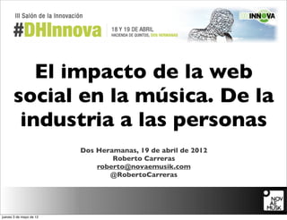 El impacto de la web
      social en la música. De la
       industria a las personas
                         Dos Heramanas, 19 de abril de 2012
                                 Roberto Carreras
                             roberto@novaemusik.com
                                @RobertoCarreras




jueves 3 de mayo de 12
 
