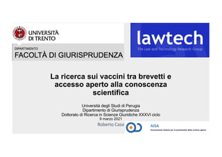 La ricerca sui vaccini tra brevetti e
accesso aperto alla conoscenza
scientifica
Università degli Studi di Perugia
Dipartimento di Giurisprudenza
Dottorato di Ricerca in Scienze Giuridiche XXXVI ciclo
9 marzo 2021
Roberto Caso
 