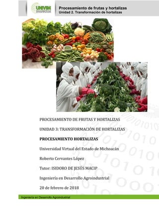 Procesamiento de frutas y hortalizas
Unidad 2. Transformación de hortalizas
Ingeniería en Desarrollo Agroindustrial
PROCESAMIENTO DE FRUTAS Y HORTALIZAS
UNIDAD 3: TRANSFORMACIOÓ N DE HORTALIZAS
PROCESAMIENTO HORTALIZAS
Universidad Virtual del Estado de Michoacán
Roberto Cervantes López
Tutor: ISIDORO DE JESUÚ S MACIP
Ingenierı́a en Desarrollo Agroindustrial
20 de febrero de 2018
 