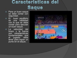    Para un buen saque
    se debe contar con
    seguridad.
   El buen equilibrio
    es una habilidad
    con la que se debe
    contar para ejecutar
    un buen saque.
   La velocidad del
    brazo y la fuerza
    son características
    fundamentales que
    el jugador debe
    tener para lograr un
    punto en el saque.
 