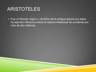 ARISTOTELES
 Fue un filosofo, lógico y científico de la antigua gracia sus ideas
  ha ejercido influencia sobre la historia intelectual de occidente por
  mas de dos milenios .
 