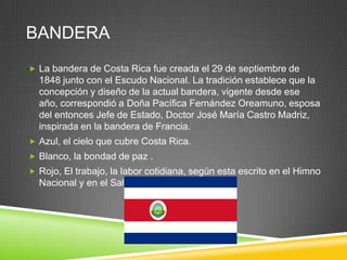 BANDERA
 La bandera de Costa Rica fue creada el 29 de septiembre de
  1848 junto con el Escudo Nacional. La tradición establece que la
  concepción y diseño de la actual bandera, vigente desde ese
  año, correspondió a Doña Pacífica Fernández Oreamuno, esposa
  del entonces Jefe de Estado, Doctor José María Castro Madriz,
  inspirada en la bandera de Francia.
 Azul, el cielo que cubre Costa Rica.
 Blanco, la bondad de paz .
 Rojo, El trabajo, la labor cotidiana, según esta escrito en el Himno
  Nacional y en el Saludo a la Bandera.
 