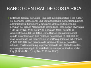 BANCO CENTRAL DE COSTA RICA
 El Banco Central de Costa Rica (por sus siglas BCCR) vio nacer
  su quehacer institucional una vez acordada la separación jurídica,
  administrativa, financiera y funcional, del Departamento de
  Emisión del Banco Nacional de Costa Rica, esto según el Artículo
  1 de la Ley No. 1130 del 27 de enero de 1950, durante la
  Administración del Lic. Otilio Ulate Blanco. Su capital social
  quedó establecido en tres millones de colones (3,000,000.00)
  más la suma de las reservas de un millón quinientos mil colones
  (1,500,000.00), con mandato de incremento anual de éstas
  últimas, con las sumas que procedieran de las utilidades netas
  que se generen según lo señalado en su oportunidad en dicha
  Ley (Artículo No. 5, Ley No. 1130 de 1950).
 