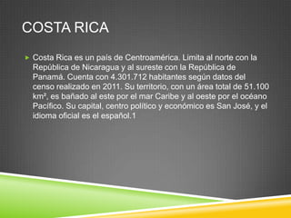 COSTA RICA
 Costa Rica es un país de Centroamérica. Limita al norte con la
  República de Nicaragua y al sureste con la República de
  Panamá. Cuenta con 4.301.712 habitantes según datos del
  censo realizado en 2011. Su territorio, con un área total de 51.100
  km², es bañado al este por el mar Caribe y al oeste por el océano
  Pacífico. Su capital, centro político y económico es San José, y el
  idioma oficial es el español.1
 