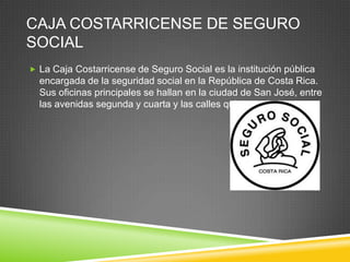 CAJA COSTARRICENSE DE SEGURO
SOCIAL
 La Caja Costarricense de Seguro Social es la institución pública
  encargada de la seguridad social en la República de Costa Rica.
  Sus oficinas principales se hallan en la ciudad de San José, entre
  las avenidas segunda y cuarta y las calles quinta y séptima.
 