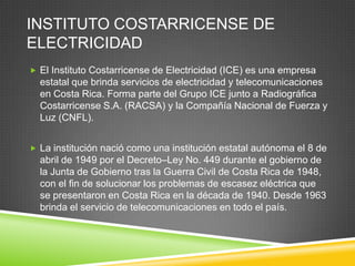 INSTITUTO COSTARRICENSE DE
ELECTRICIDAD
 El Instituto Costarricense de Electricidad (ICE) es una empresa
  estatal que brinda servicios de electricidad y telecomunicaciones
  en Costa Rica. Forma parte del Grupo ICE junto a Radiográfica
  Costarricense S.A. (RACSA) y la Compañía Nacional de Fuerza y
  Luz (CNFL).


 La institución nació como una institución estatal autónoma el 8 de
  abril de 1949 por el Decreto–Ley No. 449 durante el gobierno de
  la Junta de Gobierno tras la Guerra Civil de Costa Rica de 1948,
  con el fin de solucionar los problemas de escasez eléctrica que
  se presentaron en Costa Rica en la década de 1940. Desde 1963
  brinda el servicio de telecomunicaciones en todo el país.
 