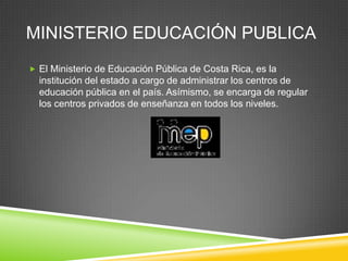 MINISTERIO EDUCACIÓN PUBLICA
 El Ministerio de Educación Pública de Costa Rica, es la
  institución del estado a cargo de administrar los centros de
  educación pública en el país. Asímismo, se encarga de regular
  los centros privados de enseñanza en todos los niveles.
 