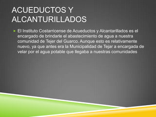 ACUEDUCTOS Y
ALCANTURILLADOS
 El Instituto Costarricense de Acueductos y Alcantarillados es el
  encargado de brindarle el abastecimiento de agua a nuestra
  comunidad de Tejer del Guarco. Aunque esto es relativamente
  nuevo, ya que antes era la Municipalidad de Tejar a encargada de
  velar por el agua potable que llegaba a nuestras comunidades
 