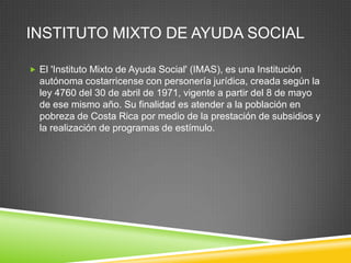 INSTITUTO MIXTO DE AYUDA SOCIAL

 El 'Instituto Mixto de Ayuda Social' (IMAS), es una Institución
  autónoma costarricense con personería jurídica, creada según la
  ley 4760 del 30 de abril de 1971, vigente a partir del 8 de mayo
  de ese mismo año. Su finalidad es atender a la población en
  pobreza de Costa Rica por medio de la prestación de subsidios y
  la realización de programas de estímulo.
 