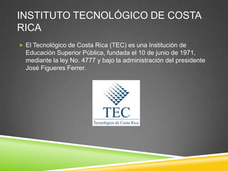 INSTITUTO TECNOLÓGICO DE COSTA
RICA
 El Tecnológico de Costa Rica (TEC) es una Institución de
  Educación Superior Pública, fundada el 10 de junio de 1971,
  mediante la ley No. 4777 y bajo la administración del presidente
  José Figueres Ferrer.
 