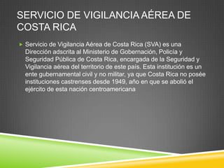 SERVICIO DE VIGILANCIA AÉREA DE
COSTA RICA
 Servicio de Vigilancia Aérea de Costa Rica (SVA) es una
  Dirección adscrita al Ministerio de Gobernación, Policía y
  Seguridad Pública de Costa Rica, encargada de la Seguridad y
  Vigilancia aérea del territorio de este país. Esta institución es un
  ente gubernamental civil y no militar, ya que Costa Rica no posée
  instituciones castrenses desde 1949, año en que se abolió el
  ejército de esta nación centroamericana
 