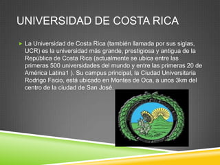 UNIVERSIDAD DE COSTA RICA
 La Universidad de Costa Rica (también llamada por sus siglas,
  UCR) es la universidad más grande, prestigiosa y antigua de la
  República de Costa Rica (actualmente se ubica entre las
  primeras 500 universidades del mundo y entre las primeras 20 de
  América Latina1 ). Su campus principal, la Ciudad Universitaria
  Rodrigo Facio, está ubicado en Montes de Oca, a unos 3km del
  centro de la ciudad de San José.
 