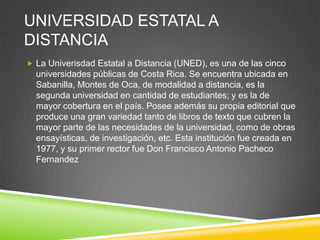 UNIVERSIDAD ESTATAL A
DISTANCIA
 La Univerisdad Estatal a Distancia (UNED), es una de las cinco
  universidades públicas de Costa Rica. Se encuentra ubicada en
  Sabanilla, Montes de Oca, de modalidad a distancia, es la
  segunda universidad en cantidad de estudiantes; y es la de
  mayor cobertura en el país. Posee además su propia editorial que
  produce una gran variedad tanto de libros de texto que cubren la
  mayor parte de las necesidades de la universidad, como de obras
  ensayísticas, de investigación, etc. Esta institución fue creada en
  1977, y su primer rector fue Don Francisco Antonio Pacheco
  Fernandez
 