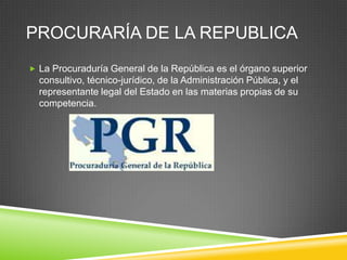 PROCURARÍA DE LA REPUBLICA
 La Procuraduría General de la República es el órgano superior
  consultivo, técnico-jurídico, de la Administración Pública, y el
  representante legal del Estado en las materias propias de su
  competencia.
 