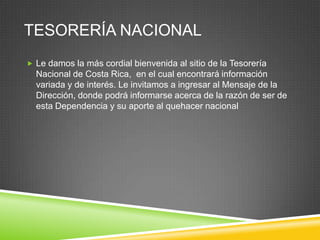 TESORERÍA NACIONAL
 Le damos la más cordial bienvenida al sitio de la Tesorería
  Nacional de Costa Rica, en el cual encontrará información
  variada y de interés. Le invitamos a ingresar al Mensaje de la
  Dirección, donde podrá informarse acerca de la razón de ser de
  esta Dependencia y su aporte al quehacer nacional
 
