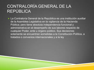 CONTRALORÍA GENERAL DE LA
REPÚBLICA
 La Contraloría General de la República es una institución auxiliar
  de la Asamblea Legislativa en la vigilancia de la Hacienda
  Pública; pero tiene absoluta independencia funcional y
  administrativa en el desempeño de sus labores respecto de
  cualquier Poder, ente u órgano público. Sus decisiones
  solamente se encuentran sometidas a la Constitución Política, a
  tratados o convenios internacionales y a la ley
 
