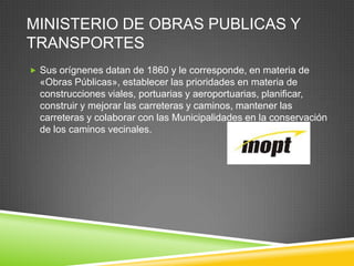 MINISTERIO DE OBRAS PUBLICAS Y
TRANSPORTES
 Sus orígnenes datan de 1860 y le corresponde, en materia de
  «Obras Públicas», establecer las prioridades en materia de
  construcciones viales, portuarias y aeroportuarias, planificar,
  construir y mejorar las carreteras y caminos, mantener las
  carreteras y colaborar con las Municipalidades en la conservación
  de los caminos vecinales.
 