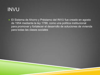 INVU
 El Sistema de Ahorro y Préstamo del INVU fue creado en agosto
  de 1954 mediante la ley 1788, como una política institucional
  para promover y fortalecer el desarrollo de soluciones de vivienda
  para todas las clases sociales
 