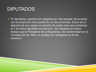 DIPUTADOS
 57 diputados, quienes son elegidos por voto popular, de acuerdo
  con la proporción de la población en las provincias. Duran en el
  ejercicio de sus cargos un periodo de cuatro años que comienza
  el 1 de mayo siguiente a la elección. Son elegidos al mismo
  tiempo que el Presidente de la República y de conformidad con la
  Constitución de 1949, no pueden ser reelegidos en forma
  sucesiva.
 