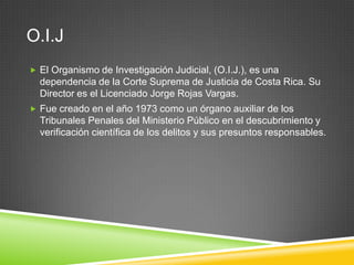 O.I.J
 El Organismo de Investigación Judicial, (O.I.J.), es una
  dependencia de la Corte Suprema de Justicia de Costa Rica. Su
  Director es el Licenciado Jorge Rojas Vargas.
 Fue creado en el año 1973 como un órgano auxiliar de los
  Tribunales Penales del Ministerio Público en el descubrimiento y
  verificación científica de los delitos y sus presuntos responsables.
 