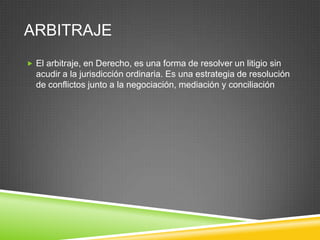 ARBITRAJE
 El arbitraje, en Derecho, es una forma de resolver un litigio sin
  acudir a la jurisdicción ordinaria. Es una estrategia de resolución
  de conflictos junto a la negociación, mediación y conciliación
 