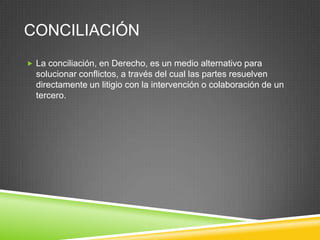 CONCILIACIÓN
 La conciliación, en Derecho, es un medio alternativo para
  solucionar conflictos, a través del cual las partes resuelven
  directamente un litigio con la intervención o colaboración de un
  tercero.
 