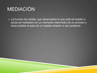 MEDIACIÓN
 La función de mediar, que desempeña lo que está (el medio) o
  actúa (el mediador) en un momento intermedio de un proceso y
  hace posible el paso de un estado anterior a otro posterior.
 