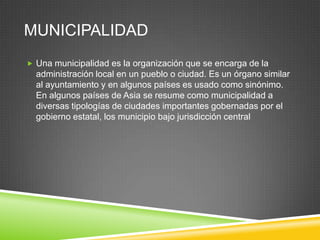 MUNICIPALIDAD
 Una municipalidad es la organización que se encarga de la
  administración local en un pueblo o ciudad. Es un órgano similar
  al ayuntamiento y en algunos países es usado como sinónimo.
  En algunos países de Asia se resume como municipalidad a
  diversas tipologías de ciudades importantes gobernadas por el
  gobierno estatal, los municipio bajo jurisdicción central
 