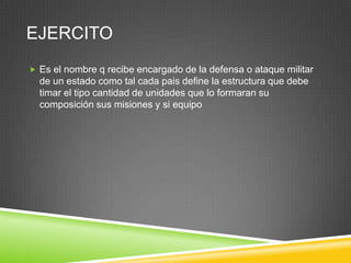 EJERCITO
 Es el nombre q recibe encargado de la defensa o ataque militar
  de un estado como tal cada pais define la estructura que debe
  timar el tipo cantidad de unidades que lo formaran su
  composición sus misiones y si equipo
 