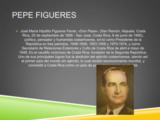 PEPE FIGUERES
 José María Hipólito Figueres Ferrer, «Don Pepe», (San Ramón, Alajuela, Costa
   Rica, 25 de septiembre de 1906 - San José, Costa Rica, 8 de junio de 1990),
    político, pensador y humanista costarricense, sirvió como Presidente de la
     República en tres periodos, 1948-1949, 1953-1958 y 1970-1974, y como
   Secretario de Relaciones Exteriores y Culto de Costa Rica de abril a mayo de
 1948. Es el caudillo victorioso de Costa Rica, fundador de la Segunda República.
 Uno de sus principales logros fue la abolición del ejército costarricense, siendo así
  el primer país del mundo sin ejército, lo cual recibió reconocimiento mundial, y
       consolidó a Costa Rica como un país de paz y democracia en el orbe
 