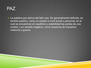 PAZ
 La palabra paz deriva del latín pax. Es generalmente definida, en
  sentido positivo, como un estado a nivel social o personal, en el
  cual se encuentran en equilibrio y estabilidad las partes de una
  unidad, y en sentido negativo, como ausencia de inquietud,
  violencia o guerra.
 
