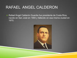 RAFAEL ANGEL CALDERON
 Rafael Ángel Calderón Guardia fue presidente de Costa Rica,
  nacido en San José en 1900 y fallecido en esa misma ciudad en
  1970.
 