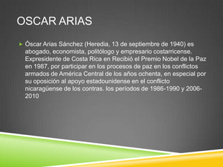 OSCAR ARIAS
 Óscar Arias Sánchez (Heredia, 13 de septiembre de 1940) es
  abogado, economista, politólogo y empresario costarricense.
  Expresidente de Costa Rica en Recibió el Premio Nobel de la Paz
  en 1987, por participar en los procesos de paz en los conflictos
  armados de América Central de los años ochenta, en especial por
  su oposición al apoyo estadounidense en el conflicto
  nicaragüense de los contras. los períodos de 1986-1990 y 2006-
  2010
 