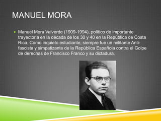 MANUEL MORA
 Manuel Mora Valverde (1909-1994), político de importante
  trayectoria en la década de los 30 y 40 en la República de Costa
  Rica. Como inquieto estudiante, siempre fue un militante Anti-
  fascista y simpatizante de la República Española contra el Golpe
  de derechas de Francisco Franco y su dictadura.
 
