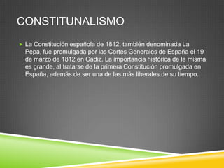 CONSTITUNALISMO
 La Constitución española de 1812, también denominada La
  Pepa, fue promulgada por las Cortes Generales de España el 19
  de marzo de 1812 en Cádiz. La importancia histórica de la misma
  es grande, al tratarse de la primera Constitución promulgada en
  España, además de ser una de las más liberales de su tiempo.
 
