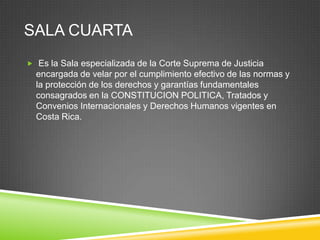 SALA CUARTA
 Es la Sala especializada de la Corte Suprema de Justicia
  encargada de velar por el cumplimiento efectivo de las normas y
  la protección de los derechos y garantías fundamentales
  consagrados en la CONSTITUCION POLITICA, Tratados y
  Convenios Internacionales y Derechos Humanos vigentes en
  Costa Rica.
 