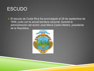 ESCUDO
 El escudo de Costa Rica fue promulgado el 29 de septiembre de
  1848, junto con la actual bandera nacional, durante la
  administración del doctor José María Castro Madriz, presidente
  de la República.
 