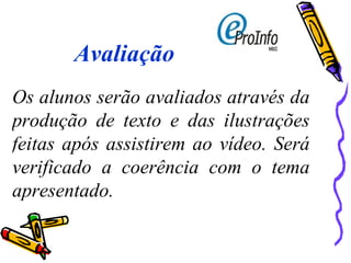 Avaliação Os alunos serão avaliados através da produção de texto e das ilustrações feitas após assistirem ao vídeo. Será verificado a coerência com o tema apresentado. 