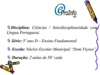  Disciplina:  Ciências / Interdisciplinaridade com Língua Portuguesa    Série:  5º ano D – Ensino Fundamental     Escola:  Núcleo Escolar Municipal “Dom Viçoso”    Duração:  2 aulas de 50’ cada 