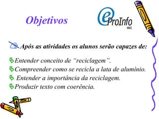 Objetivos  Após as atividades os alunos serão capazes de:  Entender conceito de “reciclagem”.  Compreender como se recicla a lata de alumínio.    Entender a importância da reciclagem.  Produzir texto com coerência. 